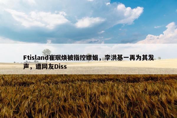 Ftisland崔珉焕被指控嫖娼，李洪基一再为其发声，遭网友Diss