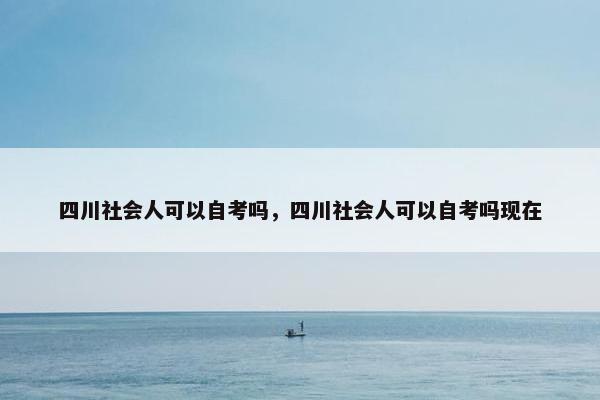 四川社会人可以自考吗，四川社会人可以自考吗现在