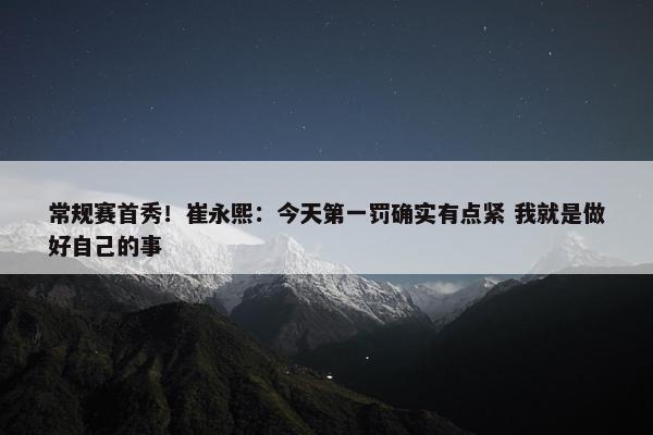 常规赛首秀！崔永熙：今天第一罚确实有点紧 我就是做好自己的事