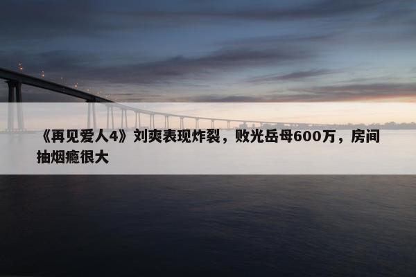 《再见爱人4》刘爽表现炸裂，败光岳母600万，房间抽烟瘾很大