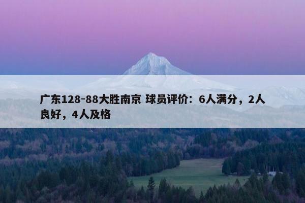 广东128-88大胜南京 球员评价：6人满分，2人良好，4人及格