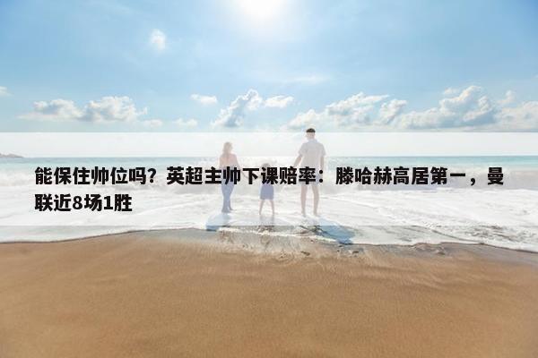 能保住帅位吗？英超主帅下课赔率：滕哈赫高居第一，曼联近8场1胜