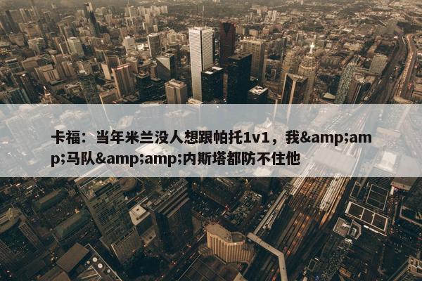 卡福：当年米兰没人想跟帕托1v1，我&amp;马队&amp;内斯塔都防不住他