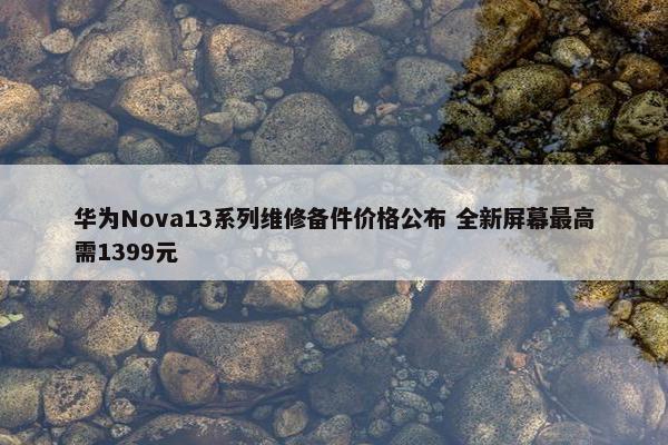 华为Nova13系列维修备件价格公布 全新屏幕最高需1399元