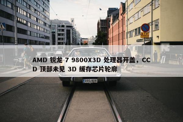 AMD 锐龙 7 9800X3D 处理器开盖，CCD 顶部未见 3D 缓存芯片轮廓