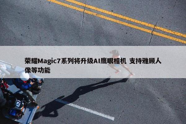 荣耀Magic7系列将升级AI鹰眼相机 支持雅顾人像等功能