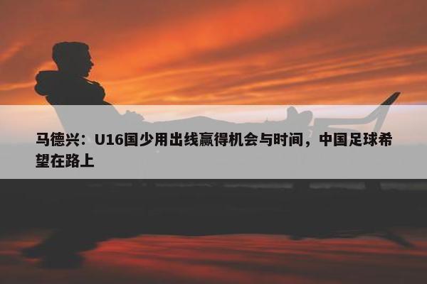 马德兴：U16国少用出线赢得机会与时间，中国足球希望在路上