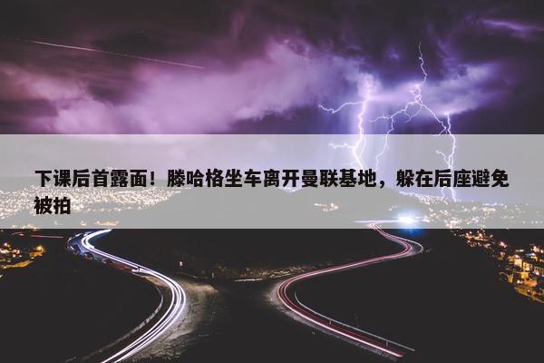 下课后首露面！滕哈格坐车离开曼联基地，躲在后座避免被拍