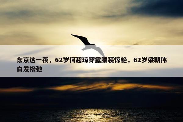 东京这一夜，62岁何超琼穿露腰装惊艳，62岁梁朝伟白发松弛