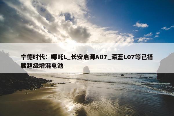 宁德时代：哪吒L_长安启源A07_深蓝L07等已搭载超级增混电池