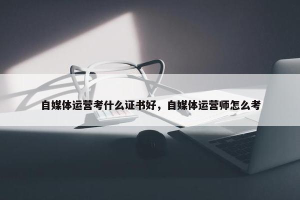 自媒体运营考什么证书好，自媒体运营师怎么考