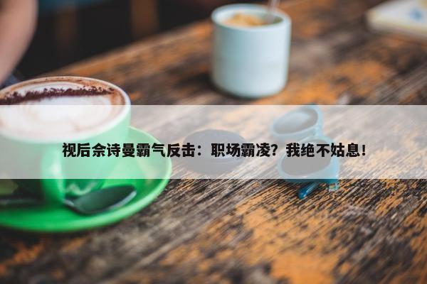 视后佘诗曼霸气反击：职场霸凌？我绝不姑息！