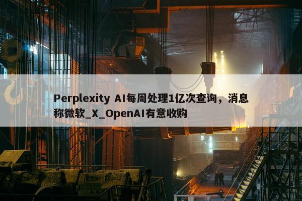 Perplexity AI每周处理1亿次查询，消息称微软_X_OpenAI有意收购