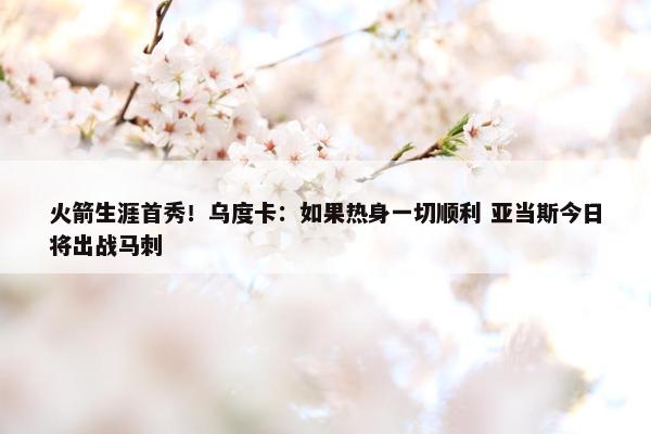 火箭生涯首秀！乌度卡：如果热身一切顺利 亚当斯今日将出战马刺