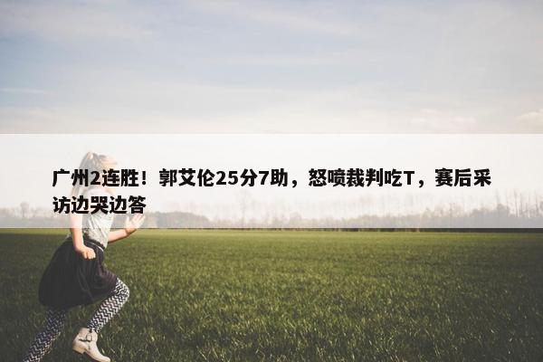 广州2连胜！郭艾伦25分7助，怒喷裁判吃T，赛后采访边哭边答