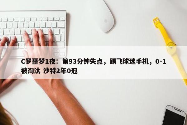 C罗噩梦1夜：第93分钟失点，踢飞球迷手机，0-1被淘汰 沙特2年0冠