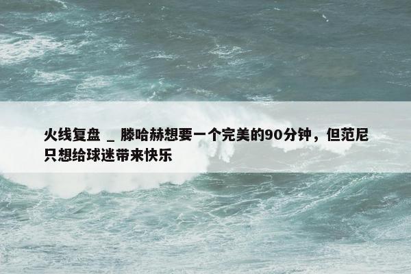 火线复盘 _ 滕哈赫想要一个完美的90分钟，但范尼只想给球迷带来快乐