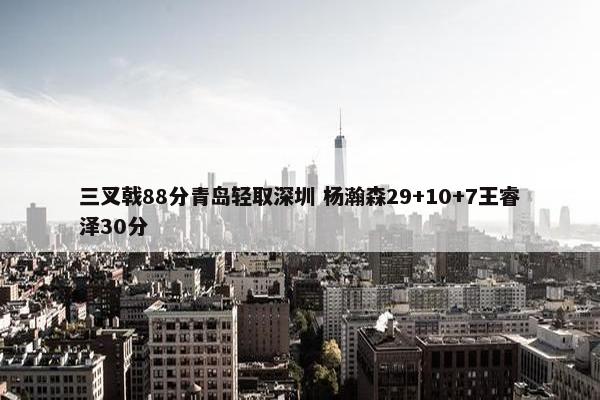 三叉戟88分青岛轻取深圳 杨瀚森29+10+7王睿泽30分