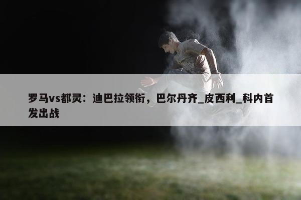 罗马vs都灵：迪巴拉领衔，巴尔丹齐_皮西利_科内首发出战