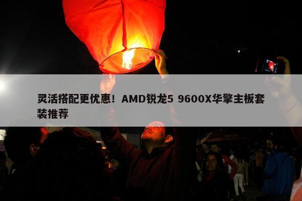 灵活搭配更优惠！AMD锐龙5 9600X华擎主板套装推荐