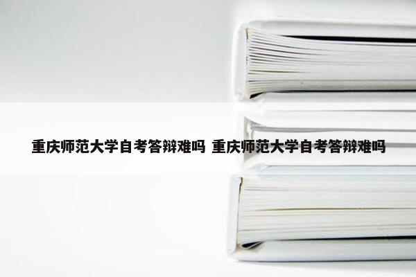 重庆师范大学自考答辩难吗 重庆师范大学自考答辩难吗