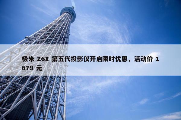 极米 Z6X 第五代投影仪开启限时优惠，活动价 1679 元