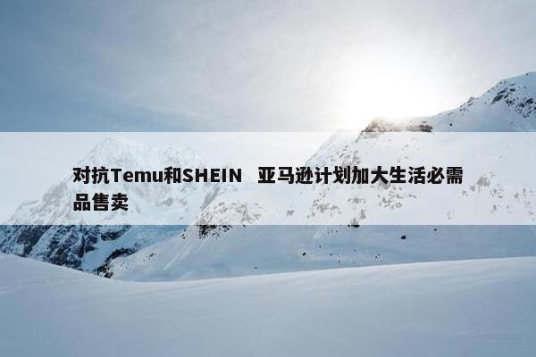 对抗Temu和SHEIN  亚马逊计划加大生活必需品售卖