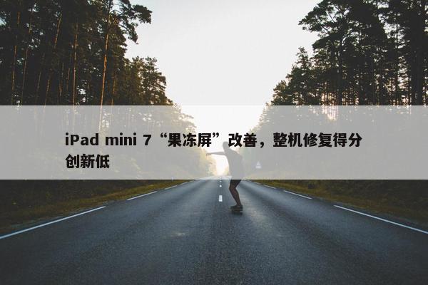 iPad mini 7“果冻屏”改善，整机修复得分创新低