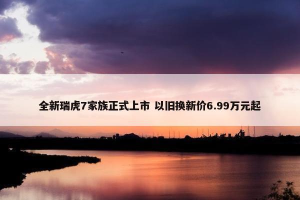 全新瑞虎7家族正式上市 以旧换新价6.99万元起