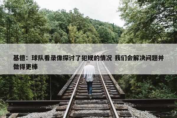 基德：球队看录像探讨了犯规的情况 我们会解决问题并做得更棒