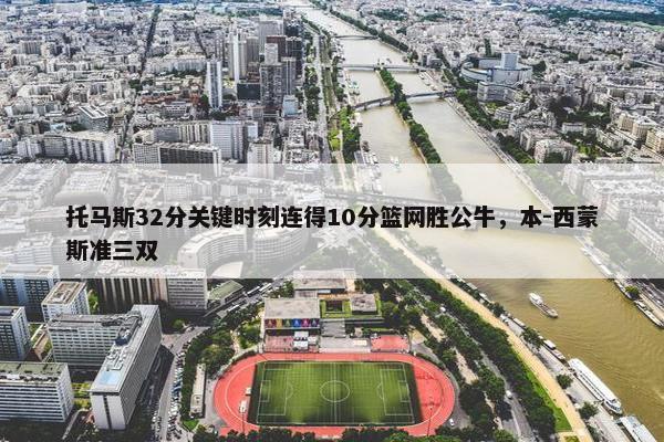 托马斯32分关键时刻连得10分篮网胜公牛，本-西蒙斯准三双