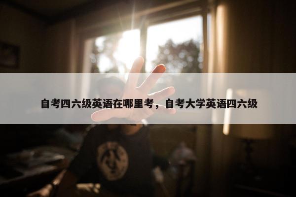 自考四六级英语在哪里考，自考大学英语四六级