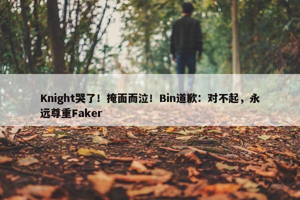 Knight哭了！掩面而泣！Bin道歉：对不起，永远尊重Faker