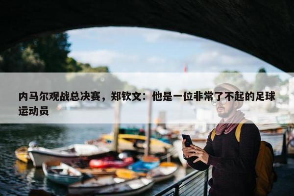 内马尔观战总决赛，郑钦文：他是一位非常了不起的足球运动员