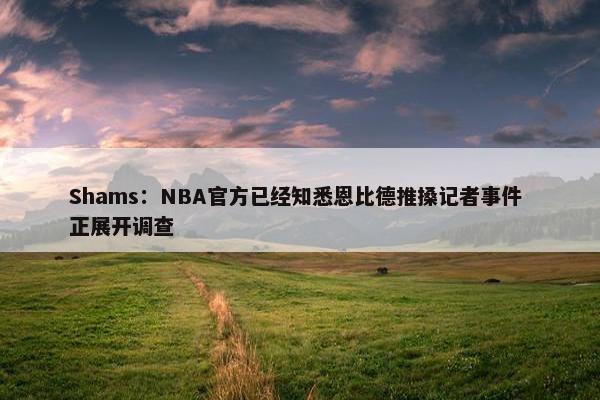 Shams：NBA官方已经知悉恩比德推搡记者事件 正展开调查