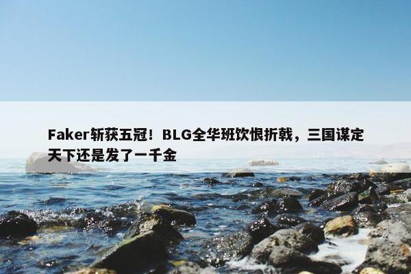 Faker斩获五冠！BLG全华班饮恨折戟，三国谋定天下还是发了一千金