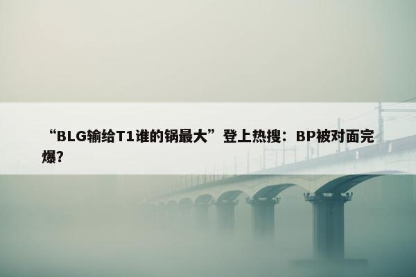 “BLG输给T1谁的锅最大”登上热搜：BP被对面完爆？