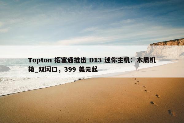 Topton 拓富通推出 D13 迷你主机：木质机箱_双网口，399 美元起