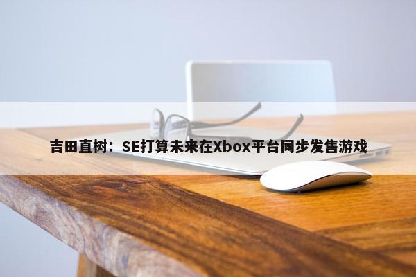 吉田直树：SE打算未来在Xbox平台同步发售游戏