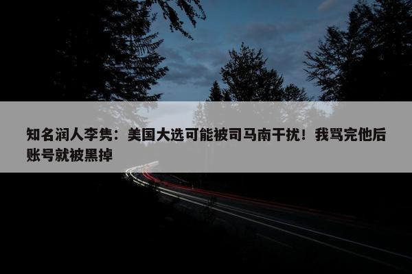 知名润人李隽：美国大选可能被司马南干扰！我骂完他后账号就被黑掉