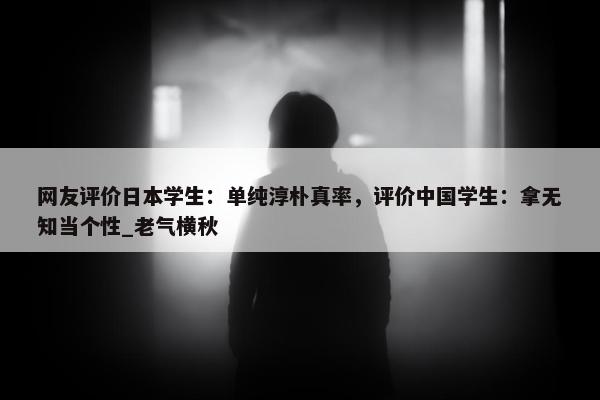 网友评价日本学生：单纯淳朴真率，评价中国学生：拿无知当个性_老气横秋