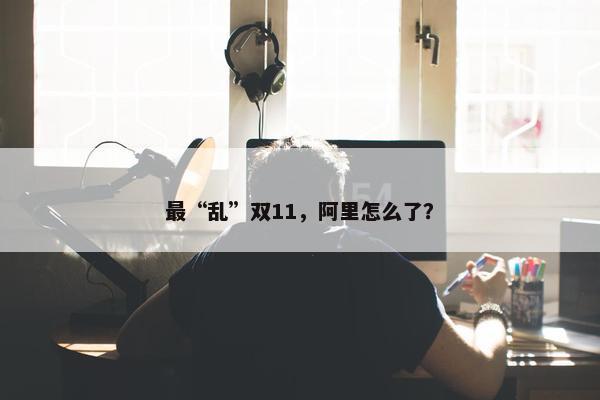 最“乱”双11，阿里怎么了？