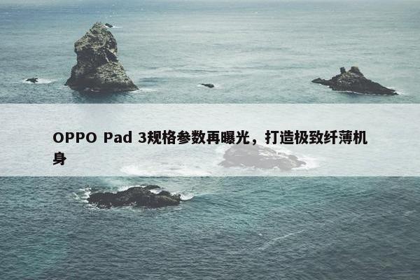 OPPO Pad 3规格参数再曝光，打造极致纤薄机身