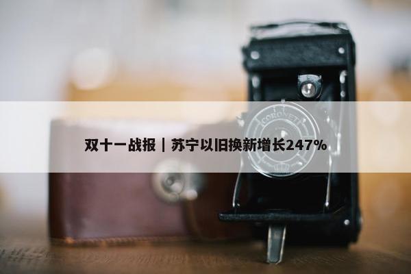 双十一战报｜苏宁以旧换新增长247%