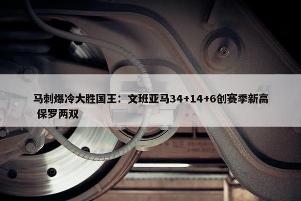 马刺爆冷大胜国王：文班亚马34+14+6创赛季新高 保罗两双