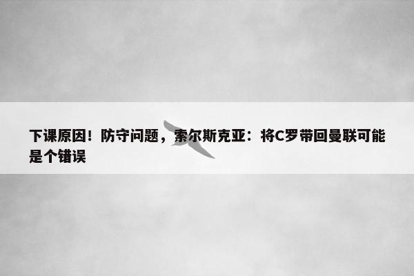 下课原因！防守问题，索尔斯克亚：将C罗带回曼联可能是个错误