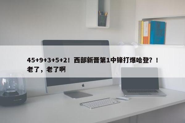 45+9+3+5+2！西部新晋第1中锋打爆哈登？！老了，老了啊