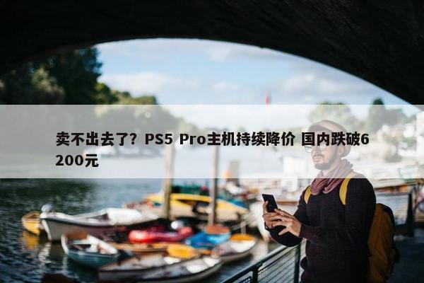 卖不出去了？PS5 Pro主机持续降价 国内跌破6200元