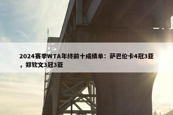 2024赛季WTA年终前十成绩单：萨巴伦卡4冠3亚，郑钦文3冠3亚