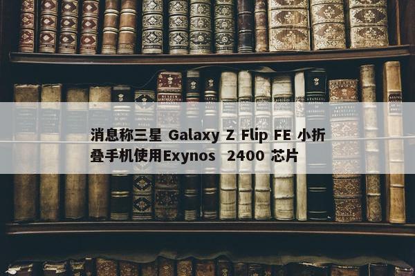 消息称三星 Galaxy Z Flip FE 小折叠手机使用Exynos  2400 芯片